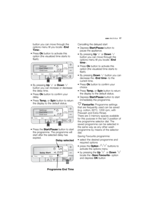 Page 17More user manuals on ManualsBase.com
use electrolux  17
button you can move through the
options menu till you locate «End
Time».
 Press Okbutton to activate this
option (the visualized time starts to
flash).
 By pressing Upor Down
button you can increase or decrease
the delay time.
 Press Okbutton to confirm your
delay.
 Press Temp.or Spinbutton to return
the display to the default status.
 Press the Start/Pausebutton to start
the programme. The programme will
start after the selected delay has
expired....