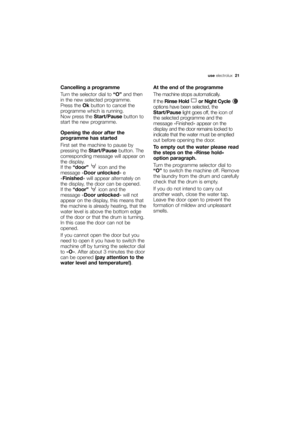 Page 21More user manuals on ManualsBase.com
use electrolux  21
Cancelling a programme
Turn the selector dial to “O”and then
in the new selected programme.
Press the Okbutton to cancel the
programme which is running.
Now press the Start/Pausebutton to
start the new programme.
Opening the door after the
programme has started
First set the machine to pause by
pressing the Start/Pausebutton. The
corresponding message will appear on
the display.
If the “door” icon and the
message «Door unlocked» e
«Finished» will...