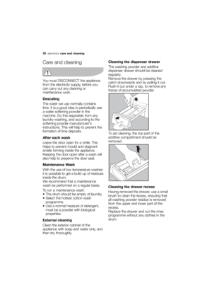 Page 30More user manuals on ManualsBase.com
30electroluxcare and cleaning
Care and cleaning
You must DISCONNECT the appliance
from the electricity supply, before you
can carry out any cleaning or
maintenance work.
Descaling
The water we use normally contains
lime. It is a good idea to periodically use
a water softening powder in the
machine. Do this separately from any
laundry washing, and according to the
softening powder manufacturers
instructions. This will help to prevent the
formation of lime deposits....