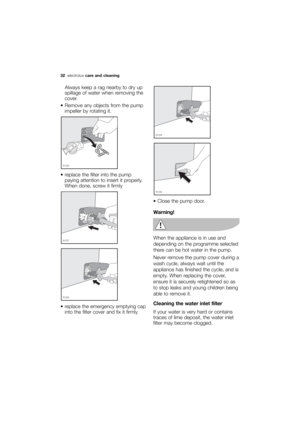 Page 32More user manuals on ManualsBase.com
32electroluxcare and cleaning
Always keep a rag nearby to dry up
spillage of water when removing the
cover.
 Remove any objects from the pump
impeller by rotating it.
 replace the filter into the pump
paying attention to insert it properly.
When done, screw it firmly 
 replace the emergency emptying cap
into the filter cover and fix it firmly 









 Close the pump door.
Warning!
When the appliance is in use and
depending on the programme selected
there...