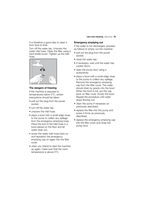 Page 33More user manuals on ManualsBase.com
care and cleaning electrolux  33
It is therefore a good idea to clean it
from time to time.
Turn off the water tap. Unscrew the
water inlet hose. Clean the filter using a
hard bristle brush. Tighten up the inlet
hose. 
The dangers of freezing
If the machine is exposed to
temperatures below 0°C, certain
precautions should be taken:
 pull out the plug from the power
socket; 
 turn off the water tap.
 unscrew the inlet hose.
 place a bowl with a small edge close
to the...