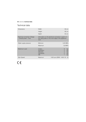 Page 38More user manuals on ManualsBase.com
38electroluxtechnical data
Technical data
Dimensions Width 60 cm
85 cm
63 cm Height
Depth
Water supply pressure Minimum 0,05 MPa
0,8 MPa Maximum
Cotton
Synthetics
Delicates
Handwash
SilkMaximum Load 8  kg
4 kg
4 kg
2 kg
1kg
Maximum Spin Speed 1400 rpm (EWN  14491 W - S)
Electrical connection Voltage
- Overall power - FuseInformation on the electrical connection is given on
the rating plate on the inner edge of the appliance
door
132972250 EN.qxd  13/04/2007  14.14...