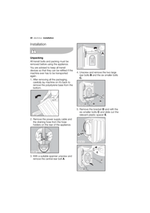 Page 40More user manuals on ManualsBase.com
40electrolux installation
Installation
Unpacking
All transit bolts and packing must be
removed before using the appliance.
You are advised to keep all transit
devices so that they can be refitted if the
machine ever has to be transported
again.
1. After removing all the packaging,
carefully lay machine on it’s back to
remove the polystyrene base from the
bottom.
2. Remove the power supply cable and
the draining hose from the hose
holders on the rear of the appliance....