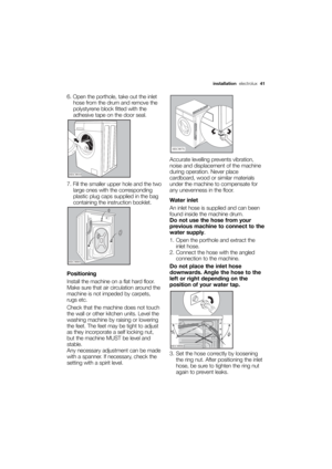 Page 41More user manuals on ManualsBase.com
installationelectrolux  41
6. Open the porthole, take out the inlet
hose from the drum and remove the
polystyrene block fitted with the
adhesive tape on the door seal.
7. Fill the smaller upper hole and the two
large ones with the corresponding
plastic plug caps supplied in the bag
containing the instruction booklet.
Positioning
Install the machine on a flat hard floor.
Make sure that air circulation around the
machine is not impeded by carpets,
rugs etc. 
Check that...