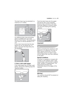 Page 43More user manuals on ManualsBase.com
installationelectrolux  43
The drain hose may be extended to a
maximum of 4 metres. 
An additional drain hose and joining
piece is available from your local
Service Force Centre. The joining piece
must have an internal diameter of 18
mm.
If your drain hose looks like this (see
below) you do not require the «U»
piece. Just push the hose firmly into
the standpipe.
2. Onto a sink outlet spigot.
If the outlet spigot has not been used
before, remove any blanking plug that...