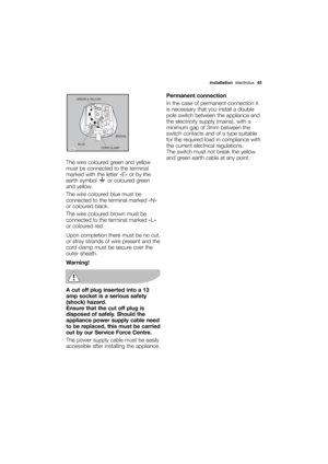 Page 45More user manuals on ManualsBase.com
installationelectrolux  45
The wire coloured green and yellow
must be connected to the terminal
marked with the letter «E» or by the
earth symbol  or coloured green
and yellow.
The wire coloured blue must be
connected to the terminal marked «N»
or coloured black.
The wire coloured brown must be
connected to the terminal marked «L»
or coloured red.
Upon completion there must be no cut,
or stray strands of wire present and the
cord clamp must be secure over the
outer...