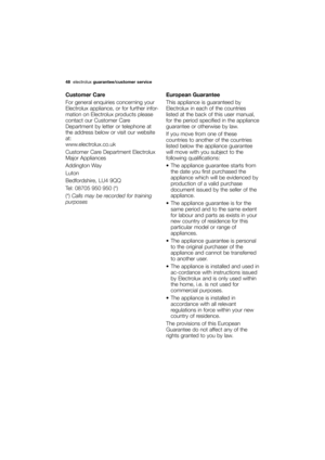 Page 48More user manuals on ManualsBase.com
48electroluxguarantee/customer service 
Customer Care
For general enquiries concerning your
Electrolux appliance, or for further infor-
mation on Electrolux products please
contact our Customer Care
Department by letter or telephone at
the address below or visit our website
at:
www.electrolux.co.uk
Customer Care Department Electrolux
Major Appliances
Addington Way 
Luton
Bedfordshire, LU4 9QQ
Tel: 08705 950 950 (*)
(*)Calls may be recorded for training...