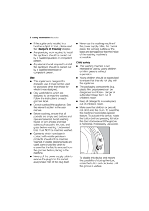 Page 6More user manuals on ManualsBase.com
6 safety information electrolux
●If the appliance is installed in a
location subject to frost, please read
the “dangers of freezing”chapter.
●Any plumbing work required to install
this appliance should be carried out
by a qualified plumber or competent
person.
●Any electrical work required to install
this appliance should be carried out
by a qualified electrician or
competent person.
Use
●This appliance is designed for
domestic use. It must not be used
for purposes...