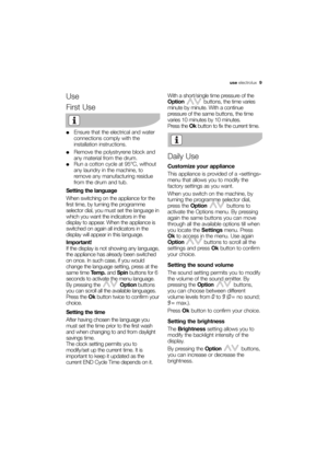 Page 9More user manuals on ManualsBase.com
use electrolux  9
Use
First Use
●Ensure that the electrical and water
connections comply with the
installation instructions.
●Remove the polystryrene block and
any material from the drum.
●Run a cotton cycle at 95°C, without
any laundry in the machine, to
remove any manufacturing residue
from the drum and tub.
Setting the language
When switching on the appliance for the
first time, by turning the programme
selector dial, you must set the language in
which you want the...