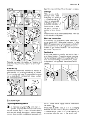 Page 9
Untying
2 3
1ba 
1a1b
2a
 
2b
3
 
4
To install your washing machine at the same level
as surrounding furniture, proceed as shown on
picture 4.
Water supply
Install the supplied water inlet hose at the rear of
your washing machine by proceeding as follows.
Do not reuse an old hose. The water inlet hose can
not be extended. If it is too short, please contact
the after-sales service.
1
 
2
Open the water inlet tap. Check there are no leaks.
Drainage
Fit the U-piece on the
drainage hose. Place
everything in...