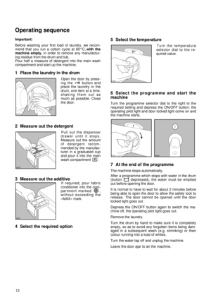 Page 1212 Important:
Before washing your first load of laundry, we recom-
mend that you run a cotton cycle at 60°C, with the
machine empty, in order to remove any manufactur-
ing residue from the drum and tub.
Pour half a measure of detergent into the main wash
compartment and start up the machine.
1 Place the laundry in the drum
Open the door by press-
ing the  button and
place the laundry in the
drum, one item at a time,
shaking them out as
much as possible. Close
the door.
2 Measure out the detergent 
Pull...