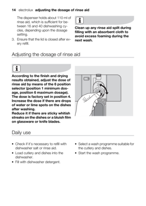 Page 14The dispenser holds about 110 ml of
rinse aid, which is sufficient for be-
tween 16 and 40 dishwashing cy-
cles, depending upon the dosage
setting.
3. Ensure that the lid is closed after ev-
ery refill.
Clean up any rinse aid spilt during
filling with an absorbent cloth to
avoid excess foaming during the
next wash.
Adjusting the dosage of rinse aid
According to the finish and drying
results obtained, adjust the dose of
rinse aid by means of the 6 position
selector (position 1 minimum dos-
age, position 6...
