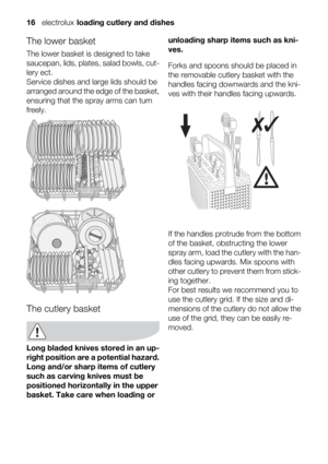 Page 16The lower basket
The lower basket is designed to take
saucepan, lids, plates, salad bowls, cut-
lery ect.
Service dishes and large lids should be
arranged around the edge of the basket,
ensuring that the spray arms can turn
freely.
The cutlery basket
Long bladed knives stored in an up-
right position are a potential hazard.
Long and/or sharp items of cutlery
such as carving knives must be
positioned horizontally in the upper
basket. Take care when loading orunloading sharp items such as kni-
ves.
Forks...