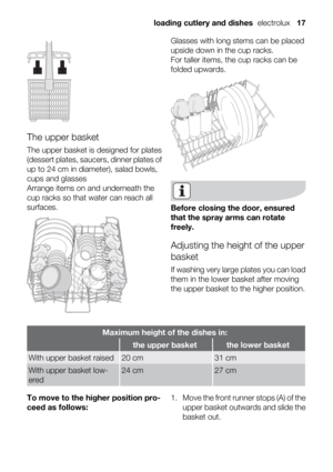 Page 17The upper basket
The upper basket is designed for plates
(dessert plates, saucers, dinner plates of
up to 24 cm in diameter), salad bowls,
cups and glasses
Arrange items on and underneath the
cup racks so that water can reach all
surfaces.
Glasses with long stems can be placed
upside down in the cup racks.
For taller items, the cup racks can be
folded upwards.
Before closing the door, ensured
that the spray arms can rotate
freely.
Adjusting the height of the upper
basket
If washing very large plates you...