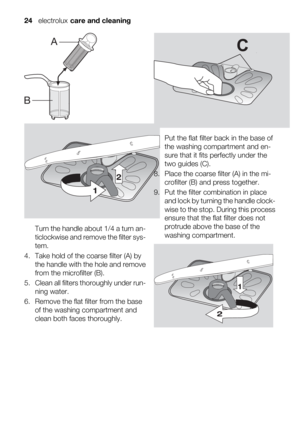 Page 243.
Turn the handle about 1/4 a turn an-
ticlockwise and remove the filter sys-
tem.
4. Take hold of the coarse filter (A) by
the handle with the hole and remove
from the microfilter (B).
5. Clean all filters thoroughly under run-
ning water.
6. Remove the flat filter from the base
of the washing compartment and
clean both faces thoroughly.7.
Put the flat filter back in the base of
the washing compartment and en-
sure that it fits perfectly under the
two guides (C).
8. Place the coarse filter (A) in the...