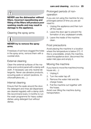 Page 25NEVER use the dishwasher without
filters. Incorrect repositioning and
fitting of the filters will produce poor
washing results and may result in
damage to the appliance.
Cleaning the spray arms
NEVER try to remove the spray
arms.
If residues of soil have clogged the holes
in the spray arms, remove them with a
cocktail stick.
External cleaning
Clean the external surfaces of the ma-
chine and control panel with a damp soft
cloth. If necessary use only neutral de-
tergents. Never use abrasive products,...