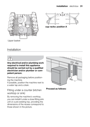 Page 31Upper basket
cup racks: position A
Installation
Any electrical and/or plumbing work
required to install this appliance
should be carried out by a qualified
electrician and/or plumber or com-
petent person.
Remove all packaging before position-
ing the machine.
If possible, position the machine next to
a water tap and a drain.
Fitting under a counter (kitchen
worktop or sink)
By removing the machine’s worktop,
you can install it under a close fitting sink
unit or a pre-existing top, providing the...