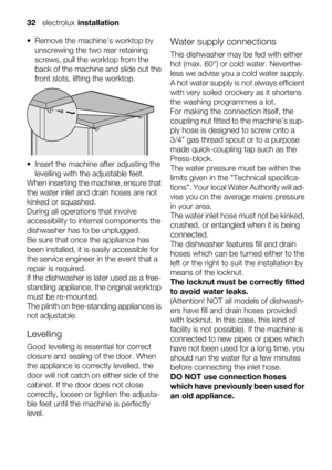 Page 32• Remove the machine’s worktop by
unscrewing the two rear retaining
screws, pull the worktop from the
back of the machine and slide out the
front slots, lifting the worktop.
• Insert the machine after adjusting the
levelling with the adjustable feet.
When inserting the machine, ensure that
the water inlet and drain hoses are not
kinked or squashed.
During all operations that involve
accessibility to internal components the
dishwasher has to be unplugged.
Be sure that once the appliance has
been...