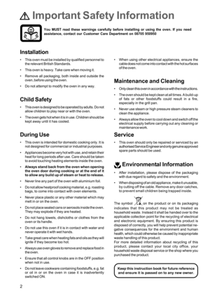 Page 22
 Important Safety Information
Installation
 This oven must be installed by qualified personnel to
the relevant British Standards.
 This oven is heavy. Take care when moving it.
 Remove all packaging, both inside and outside the
oven, before using the oven.
 Do not attempt to modify the oven in any way.
Child Safety
 This oven is designed to be operated by adults. Do not
allow children to play near or with the oven.
 The oven gets hot when it is in use. Children should be
kept away until it has...