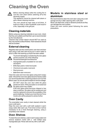 Page 1414
Cleaning the Oven
Before cleaning always allow the cooling fan to
cool the oven down before switching off at the
electricity supply.
This appliance cannot be cleaned with steam or
with a steam cleaning machine.
The oven should be kept clean at all times. A
build-up of fats or other foodstuffs could result in
a fire, especially in the grill pan.
Cleaning materials
Before using any cleaning materials on your oven, check
that they are suitable and that their use is recommended
by the manufacturer....