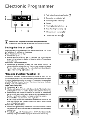 Page 77
Electronic Programmer
1.Push button for selecting a function 
2.Decreasing control button “”
3.Increasing control button  “
”
4.Display
5.“Cooking Duration” pilot lamp 
6.“End of cooking” pilot lamp 
7.“Minute minder”  pilot lamp 
8.“Time of day” pilot lamp 
The oven will only work if the time of day has been set.
However, the oven can also be operated without any programme.
Setting the time of day 
When the power supply is switched on, or after a power failure, the “Time of
day” pilot lamp 
  will...