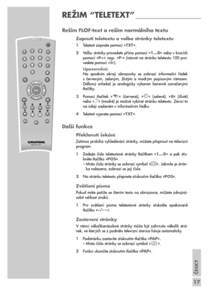 Page 17ČESKY
17
Režim FLOF-text a režim normálního textu
Zapnutí teletextu a volba stránky teletextu
1Teletext zapnete pomocí »TXT«.
2Volbu stránky provedete přímo pomocí »1...0« nebo v krocích
pomocí »P+« resp. »P-« (návrat na stránku teletextu 100 pro-
vedete pomocí »
i«).
Upozornění:
Na  spodním  okraji  obrazovky  se  zobrazí  informační  řádek 
s  červeným,  zeleným,  žlutým  a  modrým  popisovým  rámcem.
Dálkový  ovladač  je  analogicky  vybaven  barevně  označenými
tlačítky.
3Pomocí  tlačítek  »
z«...