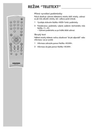 Page 1818
Přímé vyvolání podstránky
Pokud  obsahuje  vybraná  teletextová  stránka  další  stránky,  zobrazí
se jak číslo aktuální stránky, tak i celkový počet stránek.
1Vyvolejte stisknutím tlačítka »SIZE« funkci podstránky.
2Požadovanou  podstránku  vyberte  zadáním  čtyřmístného  čísla
tlačítky »1… 0«.
– Vybraná podstránka se po krátké době zobrazí.
Skrytý text
Některé stránky teletextu mohou obsahovat “skryté odpovědi” nebo
informace. Lze je vyvolat.
1Informace zobrazíte pomocí tlačítka »SCAN«.
2Informace...