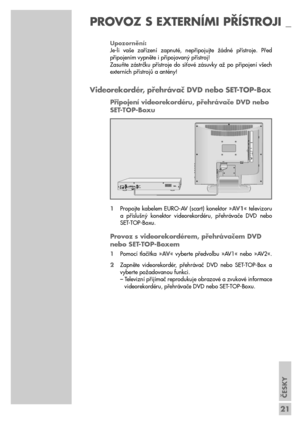 Page 21ČESKY
21
Upozornění:
Je-li  vaše  zařízení  zapnuté,  nepřipojujte  žádné  přístroje.  Před
připojením vypněte i připojovaný přístroj!
Zasuňte  zástrčku  přístroje  do  síťové  zásuvky  až  po  připojení  všech
externích přístrojů a antény!
Videorekordér, přehrávač DVD nebo SET-TOP-Box
Připojení videorekordéru, přehrávače DVD nebo 
SET-TOP-Boxu
1Propojte  kabelem  EURO-AV  (scart)  konektor  »AV 1«  televizoru
a  příslušný  konektor  videorekordéru,  přehrávače  DVD  nebo
SET-TOP-Boxu.
Provoz s...