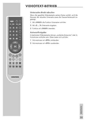 Page 23DEUTSCH
23 Unterseite direkt abrufen
Wenn die gewählte Videotextseite weitere Seiten enthält, wird die
Nummer der aktuellen Unterseite sowie die Gesamt-Seitenzahl an-
gezeigt.
1Mit »SWAP« die Funktion Unterseiten aufrufen.
2Mit »0 ... 9« Unterseite eingeben.
3Funktion mit »SWAP« beenden.
Antwortfreigabe
In bestimmten Videotextseiten können „verdeckte Antworten” oder In-
formationen enthalten sein. Diese lassen sich aufrufen.
1Informationen mit »EPG« einblenden.
2Informationen mit »EPG« ausblenden....