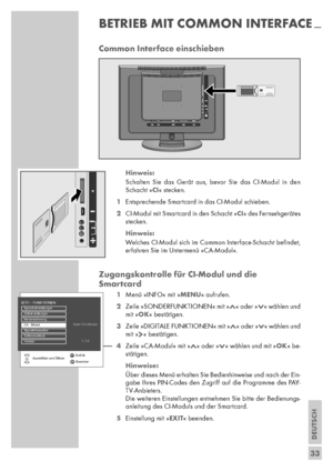 Page 33DEUTSCH
33
Common Interface einschieben
Hinweis:
Schalten Sie das Gerät aus, bevor Sie das CI-Modul in den
Schacht »CI« stecken.
1Entsprechende Smartcard in das CI-Modul schieben.
2CI-Modul mit Smartcard in den Schacht »CI« des Fernsehgerätes
stecken.
Hinweis:
Welches CI-Modul sich im Common Interface-Schacht beﬁndet,
erfahren Sie im Untermenü »CA-Modul«.
Zugangskontrolle für CI-Modul und die 
Smartcard
1Menü »INFO« mit »MENU« aufrufen.
2Zeile »SONDERFUNKTIONEN« mit »Λ« oder »V« wählen und
mit »OK«...