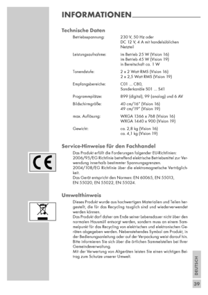 Page 39DEUTSCH
39
Technische Daten
Betriebsspannung:  230 V, 50 Hz oder
DC 12 V, 4 A mit handelsüblichen
Netzteil
Leistungsaufnahme: im Betrieb 25 W (Vision 16)
im Betrieb 45 W (Vision 19)
in Bereitschaft ca. 1 W
Tonendstufe:  2 x 2 Watt RMS (Vision 16)
2 x 2,5 Watt RMS (Vision 19)
Empfangsbereiche:  C01 … C80,
Sonderkanäle S01 … S41
Programmplätze:  899 (digital), 99 (analog) und 6 AV
Bildschirmgröße: 40 cm/16“ (Vision 16)
49 cm/19“ (Vision 19)
max. Auﬂösung: WXGA 1366 x 768 (Vision 16)
WXGA 1440 x 900 (Vision...