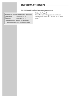 Page 4040
GRUNDIG Kundenberatungszentrum
Haben Sie Fragen?
Unser Kundenberatungszentrum steht Ihnen
werktags stets von 8.00 – 18.00 Uhr zur Verfü-
gung.
INFORMATIONEN--------------------------------------------------------------------
Montag bis Freitag von 8.00 bis 18.00 Uhr
Deutschland: 01 80 / 523 18 80 *
Österreich: 08 20 / 220 33 22 **
* gebührenpﬂichtig (0,14 €/Min. aus dem Festnetz) 
** gebührenpﬂichtig (0,145 €/Min. aus dem Festnetz) 
 