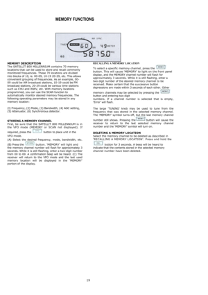 Page 18 
 19
MEMORY FUNCTIONS 
  MEMORY DESCRIPTION The SATELLIT 800 MILLENNIUM contains 70 memory locations that can be used to store and recall commonly monitored frequencies. These 70 locations are divided into blocks of 10, ie. 00-09, 10-19 20-29, etc. This allows convenient grouping of frequencies. As an example, 00-09 could be AM broadcast stations, 10-19 could be FM broadcast stations, 20-29 could be various time stations such as CHU and WWV, etc. With memory locations programmed, you can use the SCAN...