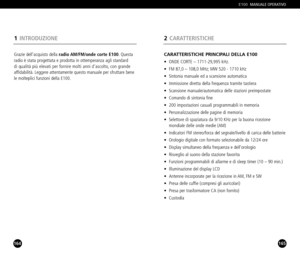 Page 83165
CARATTERISTICHE PRINCIPALI DELLA E100
• ONDE CORTE – 171129,995 kHz.
• FM 87,0 – 108,0 MHz; MW 520  1710 kHz
• Sintonia manuale ed a scansione automatica 
• Immissione diretta della frequenza tramite tastiera
• Scansione manuale/automatica delle stazioni preimpostate
• Comando di sintonia fine
• 200 impostazioni casuali programmabili in memoria
• Personalizzazione delle pagine di memoria
• Selettore di spaziatura da 9/10 KHz per la buona ricezione 
mondiale delle onde medie (AM)
• Indicatori FM...