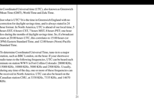 Page 22in Coordinated Universal time (UTC), also known as Greenwich
Mean Time (GMT), World Time and Zulu Time.
Just what is UTC? It is the time in Greenwich England with no
correction for daylight savings time, and is always stated in 24
hour format. In North America, UTC is ahead of our local time, 5
hours EST, 6 hours CST, 7 hours MST, 8 hours PST; one hour
less during the months of daylight savings time. So, if a broadcast
starts at 20:00 hours UTC, this correlates to 15:00 hours (or
3PM) Eastern Standard...