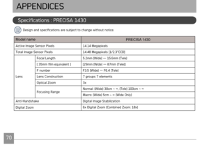 Page 737071
AgfaPhoto PRECISA 1430 AgfaPhoto PRECISA 1430
Specficatons : PRECISA 1430 
APPENDICES
Desgn and specficatons are subject to change wthout notce.
Model name
PRECISA 1430
Actve Image Sensor Pxels14.14 Megapxels
Total Image Sensor Pxels 14.48 Megapxels [1/2.3"CCD]
Lens Focal Length
5.2mm (W
 de) — 15.6mm (Tele)
[ 35mm film equvalent ] [29mm (Wde) — 87mm (Tele)]
F number F3.5 (W
 de) — F6.4 (Tele)
Lens Constructon 7...