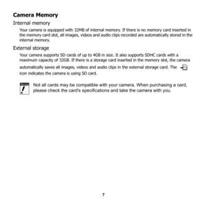 Page 13
7
Camera Memory
Internal memory
Your camera is equipped with 32MB of internal memory. If there is no memory card inserted in 
the memory card slot, all images, videos and audio clips recorded are automatically stored in the 
internal memory. 
External storage
Your camera supports SD cards of up to 4GB  in size. It also supports SDHC cards with a 
maximum capacity of 32GB. If there is a storage card inserted in the memory slot, the camera 
automatically saves all images, videos and audio clips in the...