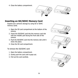 Page 15
9
4. Close the battery compartment.
Inserting an SD/SDHC Memory Card
Expand your camera’s storage by using SD or SDHC 
memory cards.
1. Open the SD card compartment at the bottom of the  camera.
2. Insert the SD/SDHC card into the memory card slot  with the metallic part facing the front side of the 
camera.
3. Push the SD/SDHC card into the memory slot until it  clicks into place.
4. Close the SD card compartment.
To remove the SD/SDHC card
1. Open the battery compartment.
2. Gently push the card until...