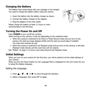 Page 16
10
Charging the Battery
The battery that comes along with your package is not charged. 
You need to charge the battery before using the camera. 
1. Insert the battery into the battery charger as shown.
2. Connect the battery charger to the adaptor.
3. Plug the adaptor to the main outlet.
Please charge the battery at least 2.5 hours or more 
recommended in the first time.
Turning the Power On and Off
Press  POWER  to turn on/off the camera.
When turning on the camera, it may  act depending on the...