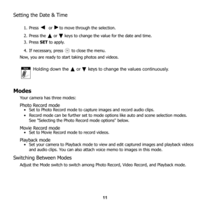 Page 17
11
Setting the Date & Time
1. Press   or   to move through the selection.
2. Press the   or   keys to change the value for the date and time. 
3. Press SET to apply. 
4. If necessary, press   to close the menu. 
Now, you are ready to start taking photos and videos.
Holding down the   or  keys  to change the values continuously.
Modes
Your camera has three modes: 
Photo Record mode • Set to Photo Record mode to capt ure images and record audio clips. 
• Record mode can be further set to mode op tions...