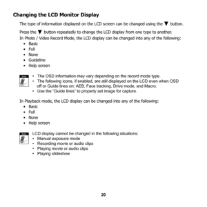 Page 26
20
Changing the LCD Monitor Display
The type of information displayed on the LCD screen can be changed using the   button. 
Press the   button repeatedly to change th e LCD display from one type to another. 
In Photo / Video Record Mode, the LCD displa y can be changed into any of the following:
•Basic
•Full 
•None
• Guideline
• Help screen
•   The OSD information may vary depending on the record mode type.
•   The following icons, if enabled, are  still displayed on the LCD even when OSD
    off or...