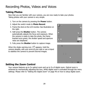 Page 27
21
Recording Photos, Videos and Voices
Taking Photos
Now that you are familiar with your camera, you are now ready to take your photos.
Taking photos with your camera is very simple. 1. Turn on the camera by pressing the  Power button.
2. Adjust the switch mode to  Photo Record.
3. Frame the shot on the LCD monitor. See illustration on  the right. 
4. Half press the  Shutter button. The camera 
automatically adjusts the  focus and exposure. When 
the camera is ready to take the photo, the frame 
bracket...