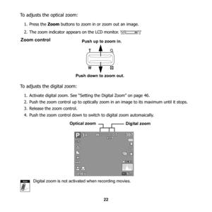 Page 28
22
To adjusts the optical zoom:
1. Press the Zoom buttons to zoom in or zoom out an image.
2. The zoom indicator appe ars on the LCD monitor. 
To adjusts the digital zoom:
1. Activate digital zoom. See “Setti ng the Digital Zoom” on page 46. 
2. Push the zoom control up to optically zoom in an image to its maximum until it stops.
3. Release the zoom control.
4. Push the zoom control down to swit ch to digital zoom automaically.  
Digital zoom is not activated when recording movies.
Zoom control
Push...