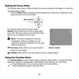 Page 30
24
Setting the Focus Mode
This function allows users to define the type focus when recording a still image or a movie clip. 
To set the Focus mode•Press the Macro button repeatedly until the desired  focus mode icon is displayed on the 
lower left corner of the LCD monitor.
Your camera supports the four focus modes:
Normal.  With normal focus, the focus range starts 
from 0.8m. When the camera is set to Normal mode, 
there is no icon displayed on the screen.
 Macro.  This mode is designed for close-up...