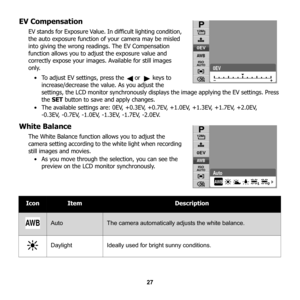 Page 33
27
EV Compensation
EV stands for Exposure Value. In difficult lighting condition, 
the auto exposure function of your camera may be misled 
into giving the wrong readings. The EV Compensation 
function allows you to adjust the exposure value and 
correctly expose your images. Available for still images 
only. • To adjust EV settings, press the   or   keys to  increase/decrease the value. As you adjust the 
settings, the LCD monitor synchronously displays  the image applying the EV settings. Press 
the...