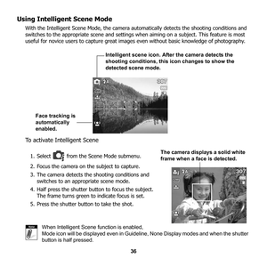 Page 42
36
Using Intelligent Scene Mode
With the Intelligent Scene Mode, the camera automatically detects the shooting conditions and 
switches to the appropriate scene and settings wh en aiming on a subject. This feature is most 
useful for novice users to capture great images  even without basic knowledge of photography.
To activate Intelligent Scene
1. Select   from the Scene Mode submenu. 
2. Focus the camera on the subject to capture.
3. The camera detects the shooting conditions and  switches to an...