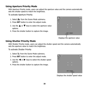 Page 45
39
Using Aperture Priority Mode
With Aperture Priority mode, users can adjust the aperture value and the camera automatically 
sets the shutter speed to match the brightness.
To activate Aperture Priority
1. Select   from the Scene Mode submenu.
2. Press  SET button to enter the adjust mode.
3. Use the   or   keys to select the aperture value  options.
4. Press the shutter button to capture the image.
Using Shutter Priority Mode
With Shutter Priority mode, users can adjust  the shutter speed and the...