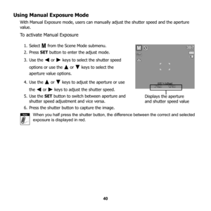 Page 46
40
Using Manual Exposure Mode
With Manual Exposure mode, users can manually adjust the shutter speed and the aperture 
value.
To activate Manual Exposure
1. Select   from the Scene Mode submenu.
2. Press SET button to enter the adjust mode. 
3. Use the   or   keys to select the shutter speed  options or use the   or   keys to select the 
aperture value options.
4. Use the   or   keys to adjust the aperture or use  the   or   keys to adjust the shutter speed.
5. Use the  SET button to switch between...
