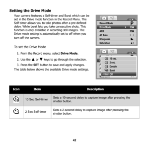 Page 48
42
Setting the Drive Mode
Your camera features a Self-timer and Burst which can be 
set in the Drive mode function in the Record Menu. The 
Self-timer allows you to take photos after a pre-defined 
delay. While burst lets you take consecutive shots. This 
function is only available in  recording still images. The 
Drive mode setting is automatically set to off when you 
turn off the camera.
To set the Drive Mode
1. From the Record menu, select  Drive Mode.
2. Use the   or   keys to go through the...