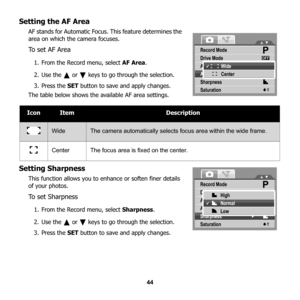 Page 50
44
Setting the AF Area
AF stands for Automatic Focus. This feature determines the 
area on which the camera focuses.
To set AF Area
1. From the Record menu, select AF Area.
2. Use the   or   keys to go through the selection.
3. Press the  SET button to save and apply changes.   
The table below shows the av ailable AF area settings.
Setting Sharpness
This function allows you to enhance or soften finer details 
of your photos. 
To  s e t  S h a r p n e s s
1. From the Record menu, select  Sharpness.
2....